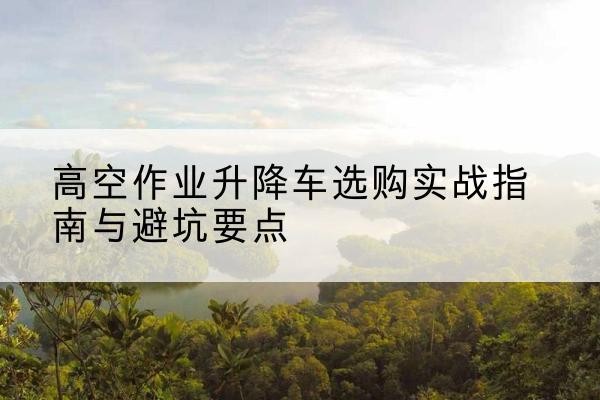 昂昂溪升降车怎么选-高空作业升降车选购实战指南与避坑要点