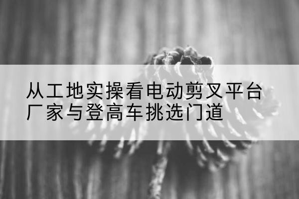 昂昂溪电动剪叉升降平台厂家-从工地实操看电动剪叉平台厂家与登高车挑选门道