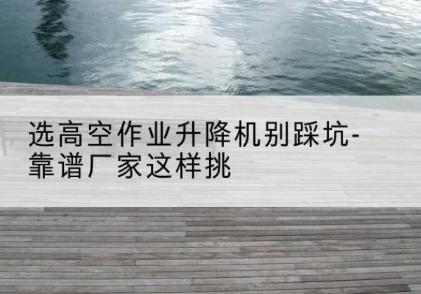 昂昂溪剪叉式升降机厂家-选高空作业升降机别踩坑-靠谱厂家这样挑