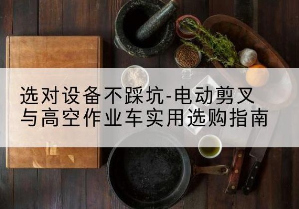 昂昂溪电动剪叉升降平台怎么选-选对设备不踩坑-电动剪叉与高空作业车实用选购指南
