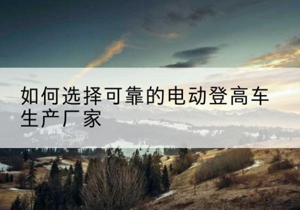 昂昂溪电动登高车厂家-如何选择可靠的电动登高车生产厂家