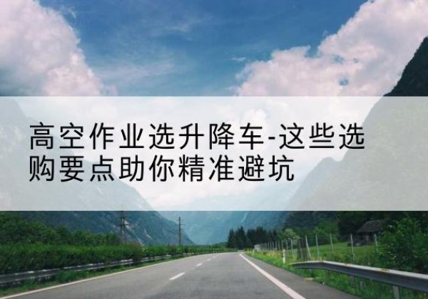 昂昂溪升降车厂家-高空作业选升降车-这些选购要点助你*避坑