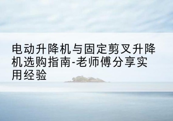 昂昂溪电动升降机怎么选-电动升降机与固定剪叉升降机选购指南-老师傅分享实用经验