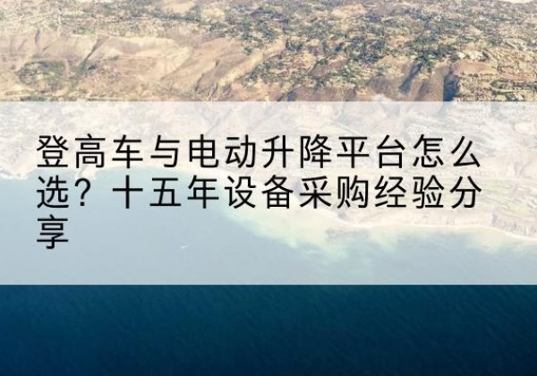 昂昂溪登高车厂家厂家-登高车与电动升降平台怎么选？十五年设备采购经验分享