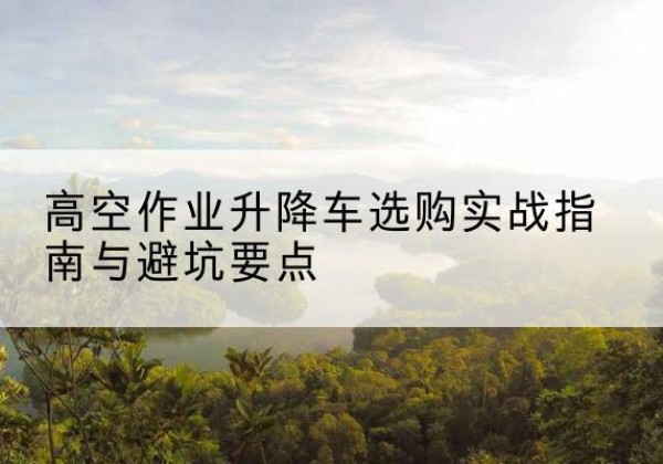 昂昂溪升降车怎么选-高空作业升降车选购实战指南与避坑要点